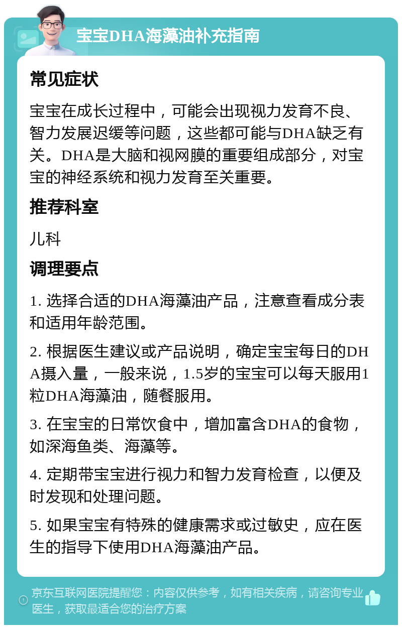 宝宝DHA海藻油补充指南 常见症状 宝宝在成长过程中，可能会出现视力发育不良、智力发展迟缓等问题，这些都可能与DHA缺乏有关。DHA是大脑和视网膜的重要组成部分，对宝宝的神经系统和视力发育至关重要。 推荐科室 儿科 调理要点 1. 选择合适的DHA海藻油产品，注意查看成分表和适用年龄范围。 2. 根据医生建议或产品说明，确定宝宝每日的DHA摄入量，一般来说，1.5岁的宝宝可以每天服用1粒DHA海藻油，随餐服用。 3. 在宝宝的日常饮食中，增加富含DHA的食物，如深海鱼类、海藻等。 4. 定期带宝宝进行视力和智力发育检查，以便及时发现和处理问题。 5. 如果宝宝有特殊的健康需求或过敏史，应在医生的指导下使用DHA海藻油产品。