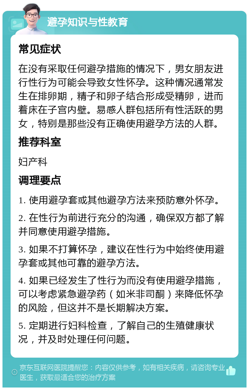 避孕知识与性教育 常见症状 在没有采取任何避孕措施的情况下，男女朋友进行性行为可能会导致女性怀孕。这种情况通常发生在排卵期，精子和卵子结合形成受精卵，进而着床在子宫内壁。易感人群包括所有性活跃的男女，特别是那些没有正确使用避孕方法的人群。 推荐科室 妇产科 调理要点 1. 使用避孕套或其他避孕方法来预防意外怀孕。 2. 在性行为前进行充分的沟通，确保双方都了解并同意使用避孕措施。 3. 如果不打算怀孕，建议在性行为中始终使用避孕套或其他可靠的避孕方法。 4. 如果已经发生了性行为而没有使用避孕措施，可以考虑紧急避孕药（如米非司酮）来降低怀孕的风险，但这并不是长期解决方案。 5. 定期进行妇科检查，了解自己的生殖健康状况，并及时处理任何问题。