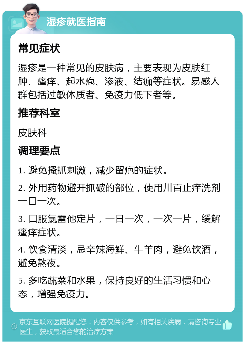 湿疹就医指南 常见症状 湿疹是一种常见的皮肤病，主要表现为皮肤红肿、瘙痒、起水疱、渗液、结痂等症状。易感人群包括过敏体质者、免疫力低下者等。 推荐科室 皮肤科 调理要点 1. 避免搔抓刺激，减少留疤的症状。 2. 外用药物避开抓破的部位，使用川百止痒洗剂一日一次。 3. 口服氯雷他定片，一日一次，一次一片，缓解瘙痒症状。 4. 饮食清淡，忌辛辣海鲜、牛羊肉，避免饮酒，避免熬夜。 5. 多吃蔬菜和水果，保持良好的生活习惯和心态，增强免疫力。