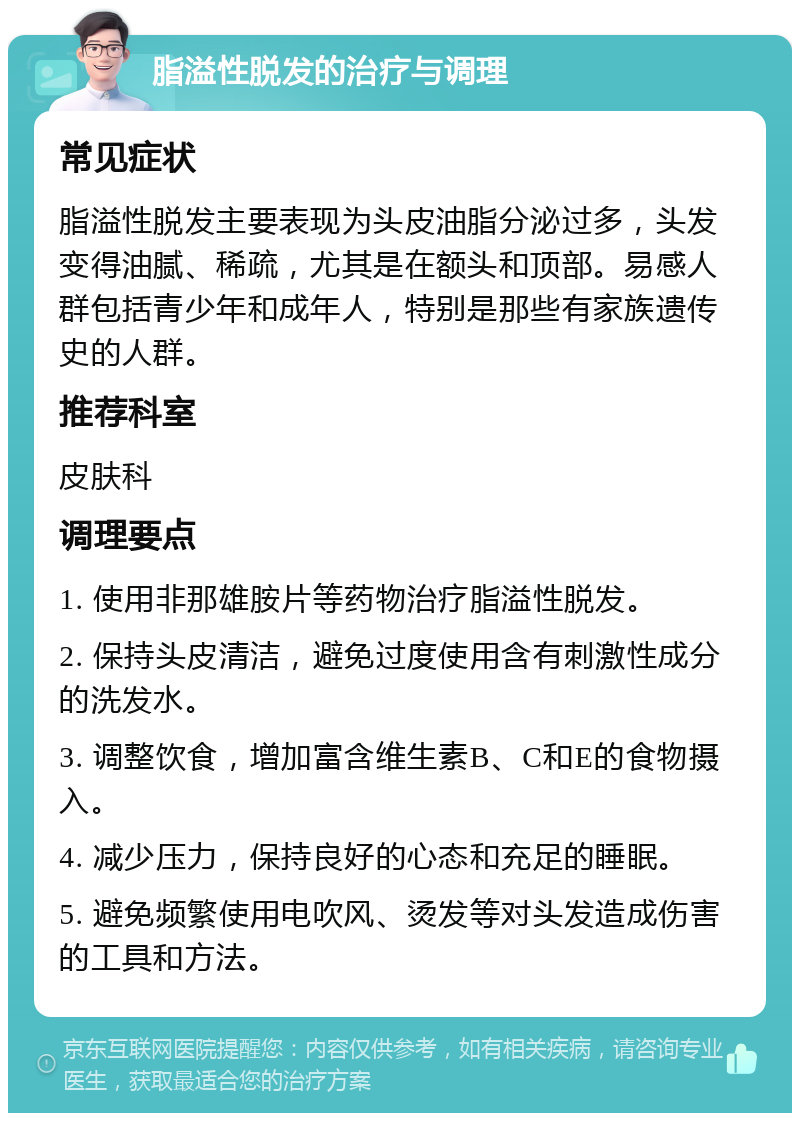 脂溢性脱发的治疗与调理 常见症状 脂溢性脱发主要表现为头皮油脂分泌过多，头发变得油腻、稀疏，尤其是在额头和顶部。易感人群包括青少年和成年人，特别是那些有家族遗传史的人群。 推荐科室 皮肤科 调理要点 1. 使用非那雄胺片等药物治疗脂溢性脱发。 2. 保持头皮清洁，避免过度使用含有刺激性成分的洗发水。 3. 调整饮食，增加富含维生素B、C和E的食物摄入。 4. 减少压力，保持良好的心态和充足的睡眠。 5. 避免频繁使用电吹风、烫发等对头发造成伤害的工具和方法。