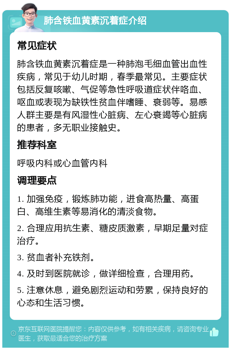 肺含铁血黄素沉着症介绍 常见症状 肺含铁血黄素沉着症是一种肺泡毛细血管出血性疾病，常见于幼儿时期，春季最常见。主要症状包括反复咳嗽、气促等急性呼吸道症状伴咯血、呕血或表现为缺铁性贫血伴嗜睡、衰弱等。易感人群主要是有风湿性心脏病、左心衰竭等心脏病的患者，多无职业接触史。 推荐科室 呼吸内科或心血管内科 调理要点 1. 加强免疫，锻炼肺功能，进食高热量、高蛋白、高维生素等易消化的清淡食物。 2. 合理应用抗生素、糖皮质激素，早期足量对症治疗。 3. 贫血者补充铁剂。 4. 及时到医院就诊，做详细检查，合理用药。 5. 注意休息，避免剧烈运动和劳累，保持良好的心态和生活习惯。