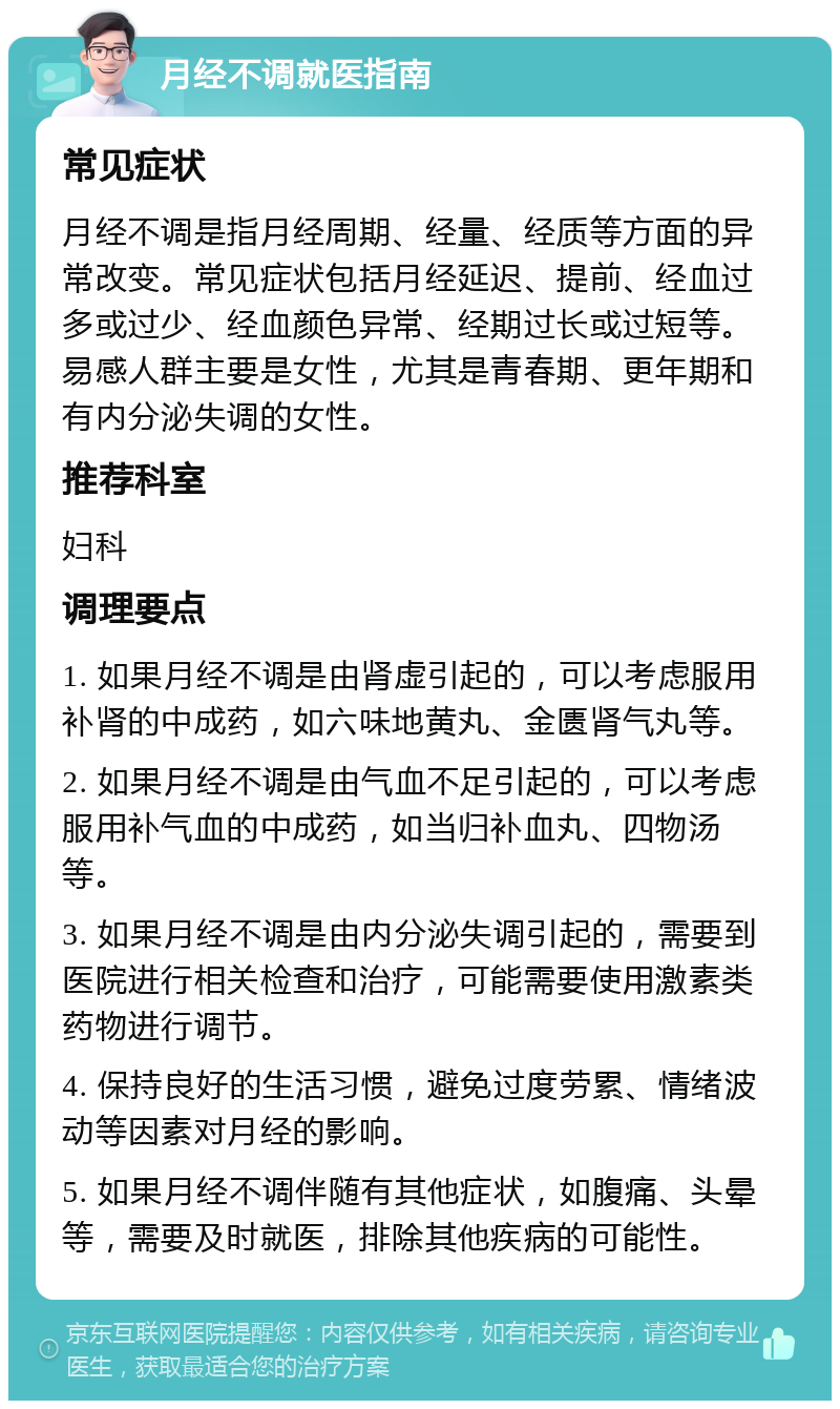 月经不调就医指南 常见症状 月经不调是指月经周期、经量、经质等方面的异常改变。常见症状包括月经延迟、提前、经血过多或过少、经血颜色异常、经期过长或过短等。易感人群主要是女性，尤其是青春期、更年期和有内分泌失调的女性。 推荐科室 妇科 调理要点 1. 如果月经不调是由肾虚引起的，可以考虑服用补肾的中成药，如六味地黄丸、金匮肾气丸等。 2. 如果月经不调是由气血不足引起的，可以考虑服用补气血的中成药，如当归补血丸、四物汤等。 3. 如果月经不调是由内分泌失调引起的，需要到医院进行相关检查和治疗，可能需要使用激素类药物进行调节。 4. 保持良好的生活习惯，避免过度劳累、情绪波动等因素对月经的影响。 5. 如果月经不调伴随有其他症状，如腹痛、头晕等，需要及时就医，排除其他疾病的可能性。