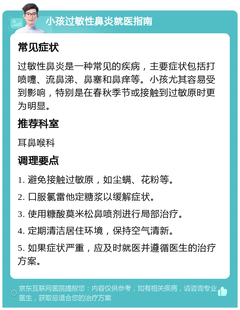 小孩过敏性鼻炎就医指南 常见症状 过敏性鼻炎是一种常见的疾病，主要症状包括打喷嚏、流鼻涕、鼻塞和鼻痒等。小孩尤其容易受到影响，特别是在春秋季节或接触到过敏原时更为明显。 推荐科室 耳鼻喉科 调理要点 1. 避免接触过敏原，如尘螨、花粉等。 2. 口服氯雷他定糖浆以缓解症状。 3. 使用糠酸莫米松鼻喷剂进行局部治疗。 4. 定期清洁居住环境，保持空气清新。 5. 如果症状严重，应及时就医并遵循医生的治疗方案。