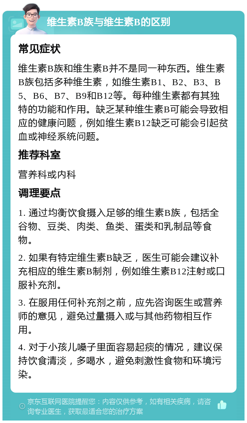 维生素B族与维生素B的区别 常见症状 维生素B族和维生素B并不是同一种东西。维生素B族包括多种维生素，如维生素B1、B2、B3、B5、B6、B7、B9和B12等。每种维生素都有其独特的功能和作用。缺乏某种维生素B可能会导致相应的健康问题，例如维生素B12缺乏可能会引起贫血或神经系统问题。 推荐科室 营养科或内科 调理要点 1. 通过均衡饮食摄入足够的维生素B族，包括全谷物、豆类、肉类、鱼类、蛋类和乳制品等食物。 2. 如果有特定维生素B缺乏，医生可能会建议补充相应的维生素B制剂，例如维生素B12注射或口服补充剂。 3. 在服用任何补充剂之前，应先咨询医生或营养师的意见，避免过量摄入或与其他药物相互作用。 4. 对于小孩儿嗓子里面容易起痰的情况，建议保持饮食清淡，多喝水，避免刺激性食物和环境污染。