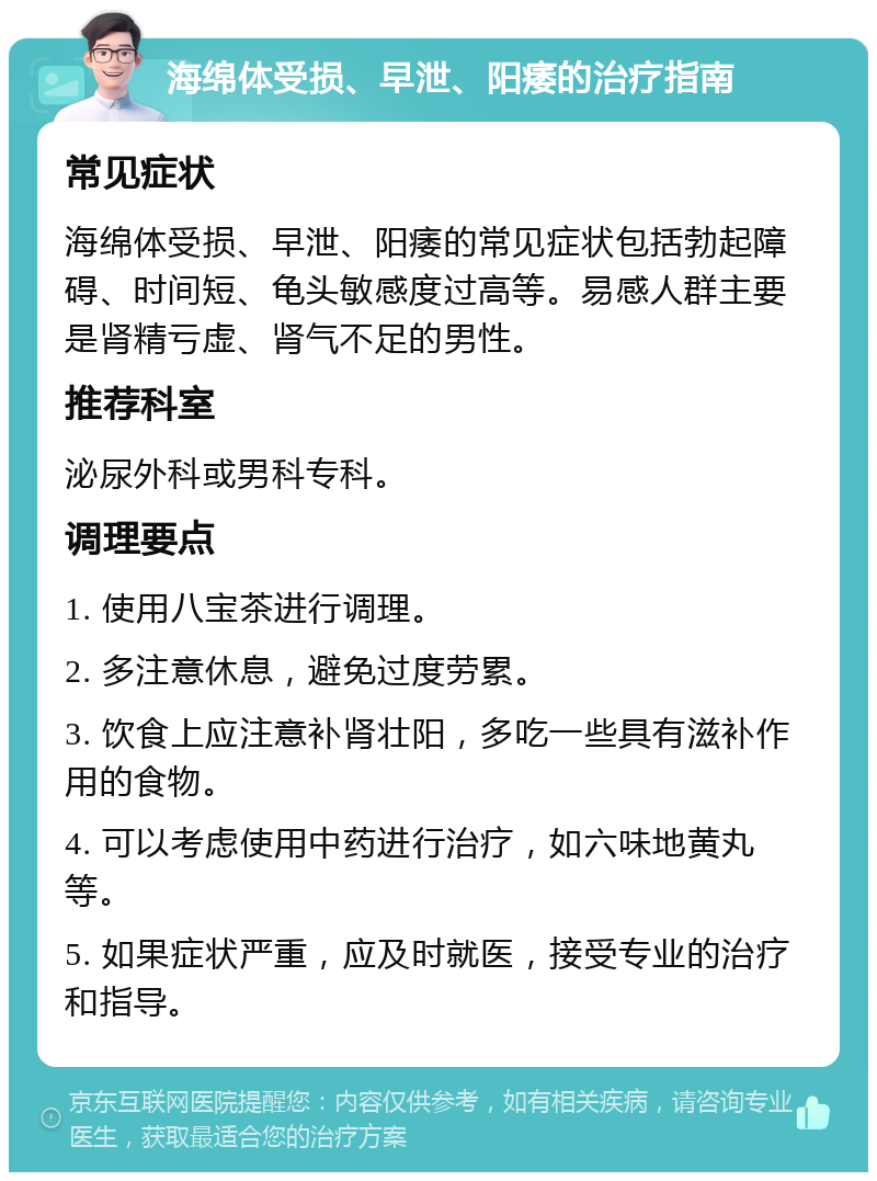 海绵体受损、早泄、阳痿的治疗指南 常见症状 海绵体受损、早泄、阳痿的常见症状包括勃起障碍、时间短、龟头敏感度过高等。易感人群主要是肾精亏虚、肾气不足的男性。 推荐科室 泌尿外科或男科专科。 调理要点 1. 使用八宝茶进行调理。 2. 多注意休息，避免过度劳累。 3. 饮食上应注意补肾壮阳，多吃一些具有滋补作用的食物。 4. 可以考虑使用中药进行治疗，如六味地黄丸等。 5. 如果症状严重，应及时就医，接受专业的治疗和指导。