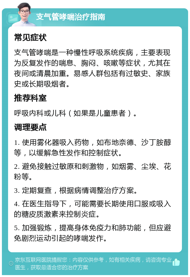 支气管哮喘治疗指南 常见症状 支气管哮喘是一种慢性呼吸系统疾病，主要表现为反复发作的喘息、胸闷、咳嗽等症状，尤其在夜间或清晨加重。易感人群包括有过敏史、家族史或长期吸烟者。 推荐科室 呼吸内科或儿科（如果是儿童患者）。 调理要点 1. 使用雾化器吸入药物，如布地奈德、沙丁胺醇等，以缓解急性发作和控制症状。 2. 避免接触过敏原和刺激物，如烟雾、尘埃、花粉等。 3. 定期复查，根据病情调整治疗方案。 4. 在医生指导下，可能需要长期使用口服或吸入的糖皮质激素来控制炎症。 5. 加强锻炼，提高身体免疫力和肺功能，但应避免剧烈运动引起的哮喘发作。