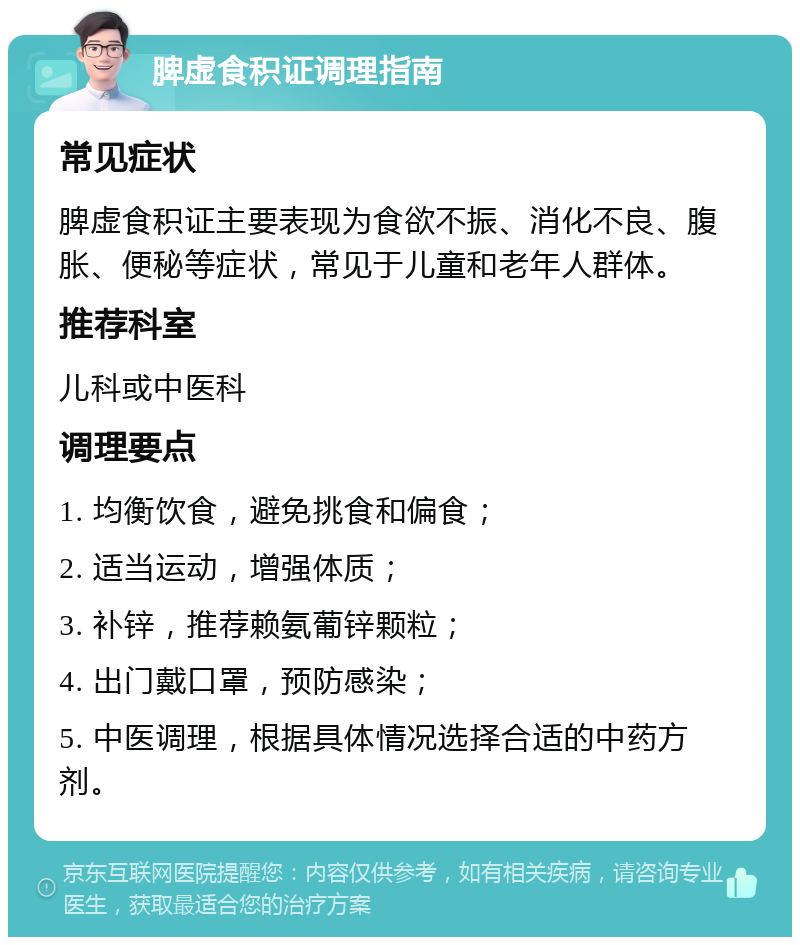 脾虚食积证调理指南 常见症状 脾虚食积证主要表现为食欲不振、消化不良、腹胀、便秘等症状，常见于儿童和老年人群体。 推荐科室 儿科或中医科 调理要点 1. 均衡饮食，避免挑食和偏食； 2. 适当运动，增强体质； 3. 补锌，推荐赖氨葡锌颗粒； 4. 出门戴口罩，预防感染； 5. 中医调理，根据具体情况选择合适的中药方剂。