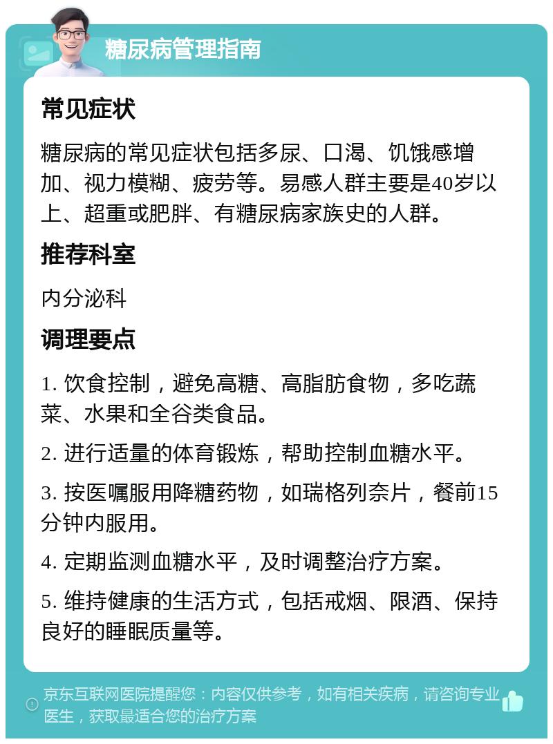 糖尿病管理指南 常见症状 糖尿病的常见症状包括多尿、口渴、饥饿感增加、视力模糊、疲劳等。易感人群主要是40岁以上、超重或肥胖、有糖尿病家族史的人群。 推荐科室 内分泌科 调理要点 1. 饮食控制，避免高糖、高脂肪食物，多吃蔬菜、水果和全谷类食品。 2. 进行适量的体育锻炼，帮助控制血糖水平。 3. 按医嘱服用降糖药物，如瑞格列奈片，餐前15分钟内服用。 4. 定期监测血糖水平，及时调整治疗方案。 5. 维持健康的生活方式，包括戒烟、限酒、保持良好的睡眠质量等。