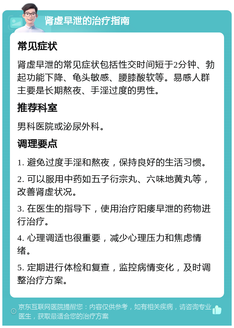 肾虚早泄的治疗指南 常见症状 肾虚早泄的常见症状包括性交时间短于2分钟、勃起功能下降、龟头敏感、腰膝酸软等。易感人群主要是长期熬夜、手淫过度的男性。 推荐科室 男科医院或泌尿外科。 调理要点 1. 避免过度手淫和熬夜，保持良好的生活习惯。 2. 可以服用中药如五子衍宗丸、六味地黄丸等，改善肾虚状况。 3. 在医生的指导下，使用治疗阳痿早泄的药物进行治疗。 4. 心理调适也很重要，减少心理压力和焦虑情绪。 5. 定期进行体检和复查，监控病情变化，及时调整治疗方案。