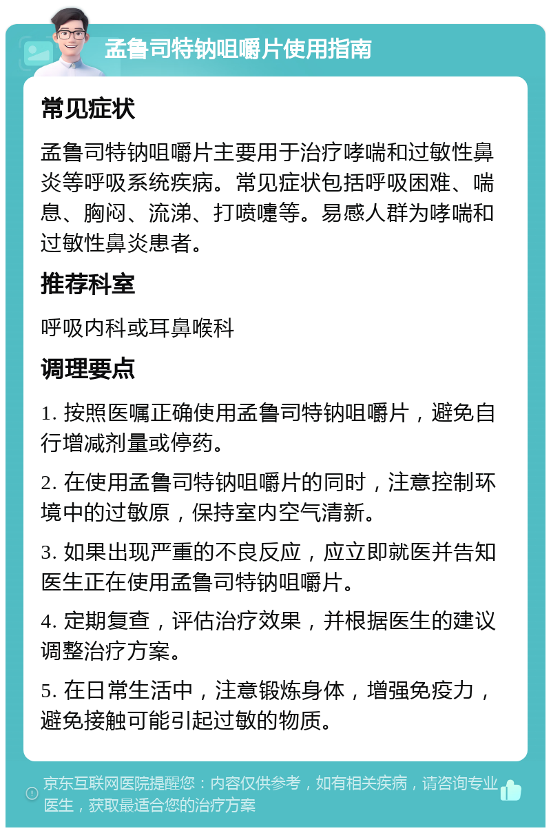 孟鲁司特钠咀嚼片使用指南 常见症状 孟鲁司特钠咀嚼片主要用于治疗哮喘和过敏性鼻炎等呼吸系统疾病。常见症状包括呼吸困难、喘息、胸闷、流涕、打喷嚏等。易感人群为哮喘和过敏性鼻炎患者。 推荐科室 呼吸内科或耳鼻喉科 调理要点 1. 按照医嘱正确使用孟鲁司特钠咀嚼片，避免自行增减剂量或停药。 2. 在使用孟鲁司特钠咀嚼片的同时，注意控制环境中的过敏原，保持室内空气清新。 3. 如果出现严重的不良反应，应立即就医并告知医生正在使用孟鲁司特钠咀嚼片。 4. 定期复查，评估治疗效果，并根据医生的建议调整治疗方案。 5. 在日常生活中，注意锻炼身体，增强免疫力，避免接触可能引起过敏的物质。