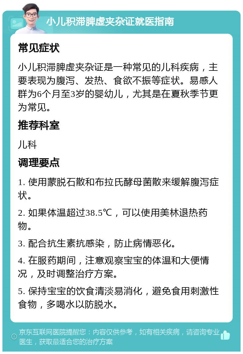 小儿积滞脾虚夹杂证就医指南 常见症状 小儿积滞脾虚夹杂证是一种常见的儿科疾病，主要表现为腹泻、发热、食欲不振等症状。易感人群为6个月至3岁的婴幼儿，尤其是在夏秋季节更为常见。 推荐科室 儿科 调理要点 1. 使用蒙脱石散和布拉氏酵母菌散来缓解腹泻症状。 2. 如果体温超过38.5℃，可以使用美林退热药物。 3. 配合抗生素抗感染，防止病情恶化。 4. 在服药期间，注意观察宝宝的体温和大便情况，及时调整治疗方案。 5. 保持宝宝的饮食清淡易消化，避免食用刺激性食物，多喝水以防脱水。