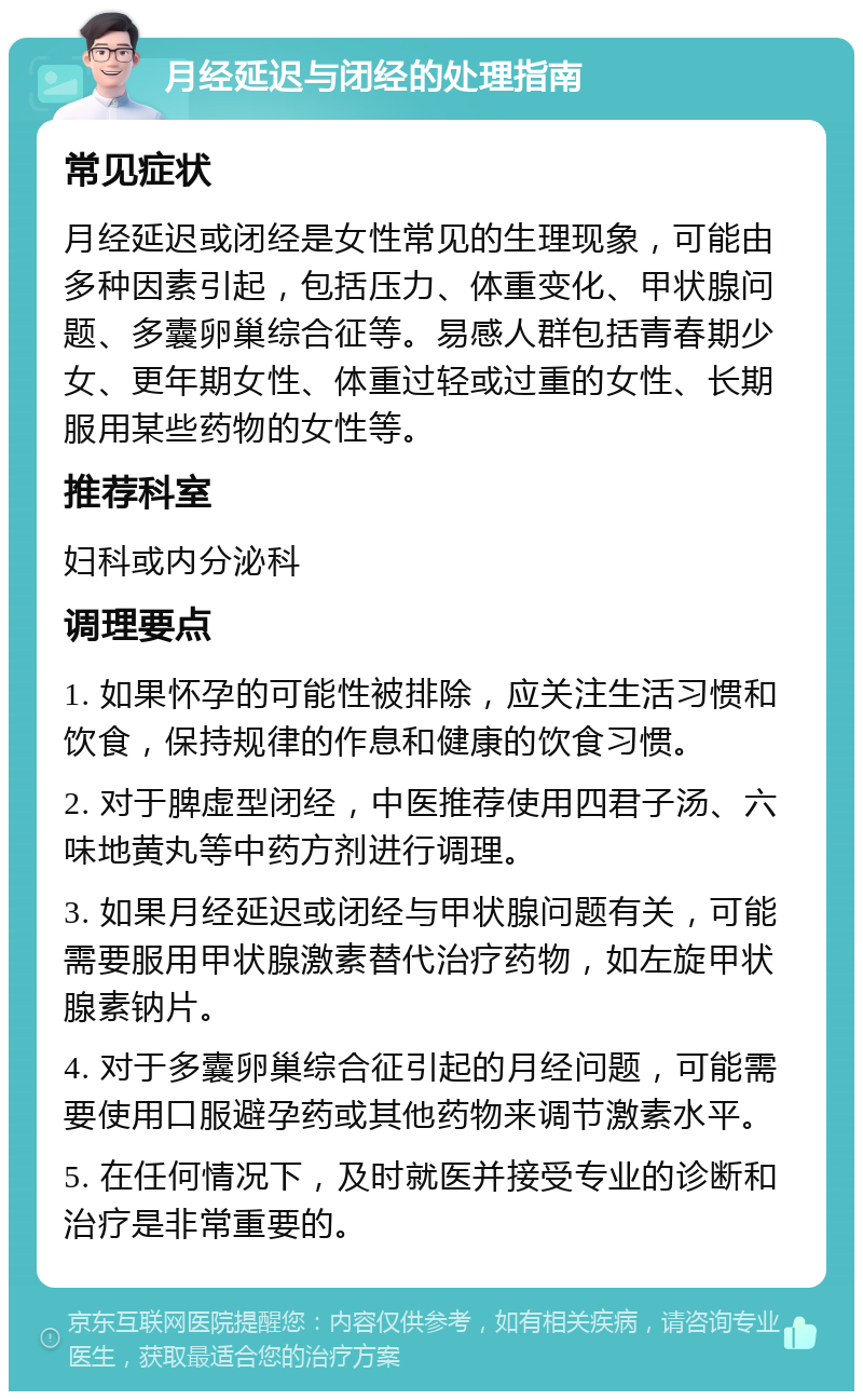 月经延迟与闭经的处理指南 常见症状 月经延迟或闭经是女性常见的生理现象，可能由多种因素引起，包括压力、体重变化、甲状腺问题、多囊卵巢综合征等。易感人群包括青春期少女、更年期女性、体重过轻或过重的女性、长期服用某些药物的女性等。 推荐科室 妇科或内分泌科 调理要点 1. 如果怀孕的可能性被排除，应关注生活习惯和饮食，保持规律的作息和健康的饮食习惯。 2. 对于脾虚型闭经，中医推荐使用四君子汤、六味地黄丸等中药方剂进行调理。 3. 如果月经延迟或闭经与甲状腺问题有关，可能需要服用甲状腺激素替代治疗药物，如左旋甲状腺素钠片。 4. 对于多囊卵巢综合征引起的月经问题，可能需要使用口服避孕药或其他药物来调节激素水平。 5. 在任何情况下，及时就医并接受专业的诊断和治疗是非常重要的。