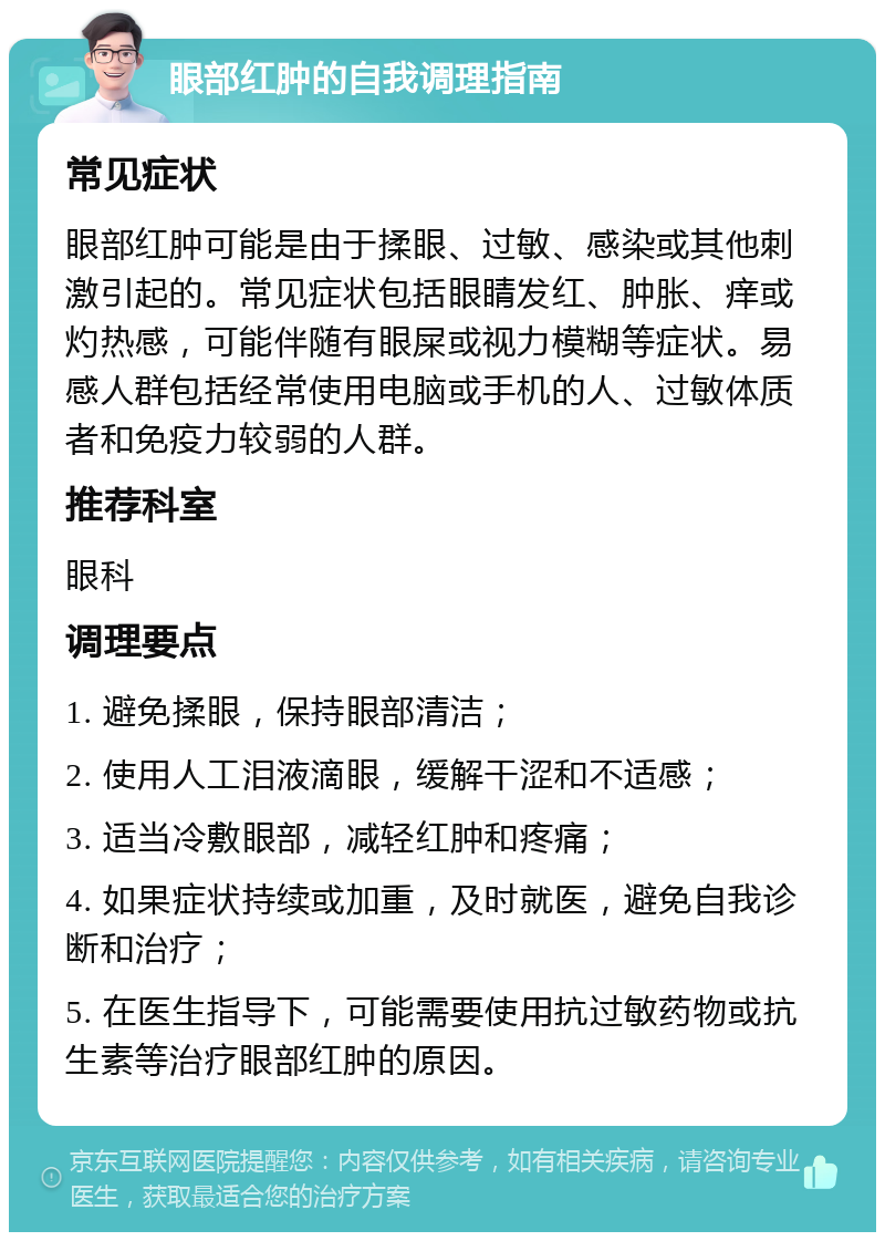 眼部红肿的自我调理指南 常见症状 眼部红肿可能是由于揉眼、过敏、感染或其他刺激引起的。常见症状包括眼睛发红、肿胀、痒或灼热感，可能伴随有眼屎或视力模糊等症状。易感人群包括经常使用电脑或手机的人、过敏体质者和免疫力较弱的人群。 推荐科室 眼科 调理要点 1. 避免揉眼，保持眼部清洁； 2. 使用人工泪液滴眼，缓解干涩和不适感； 3. 适当冷敷眼部，减轻红肿和疼痛； 4. 如果症状持续或加重，及时就医，避免自我诊断和治疗； 5. 在医生指导下，可能需要使用抗过敏药物或抗生素等治疗眼部红肿的原因。