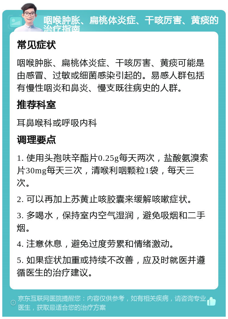 咽喉肿胀、扁桃体炎症、干咳厉害、黄痰的治疗指南 常见症状 咽喉肿胀、扁桃体炎症、干咳厉害、黄痰可能是由感冒、过敏或细菌感染引起的。易感人群包括有慢性咽炎和鼻炎、慢支既往病史的人群。 推荐科室 耳鼻喉科或呼吸内科 调理要点 1. 使用头孢呋辛酯片0.25g每天两次，盐酸氨溴索片30mg每天三次，清喉利咽颗粒1袋，每天三次。 2. 可以再加上苏黄止咳胶囊来缓解咳嗽症状。 3. 多喝水，保持室内空气湿润，避免吸烟和二手烟。 4. 注意休息，避免过度劳累和情绪激动。 5. 如果症状加重或持续不改善，应及时就医并遵循医生的治疗建议。