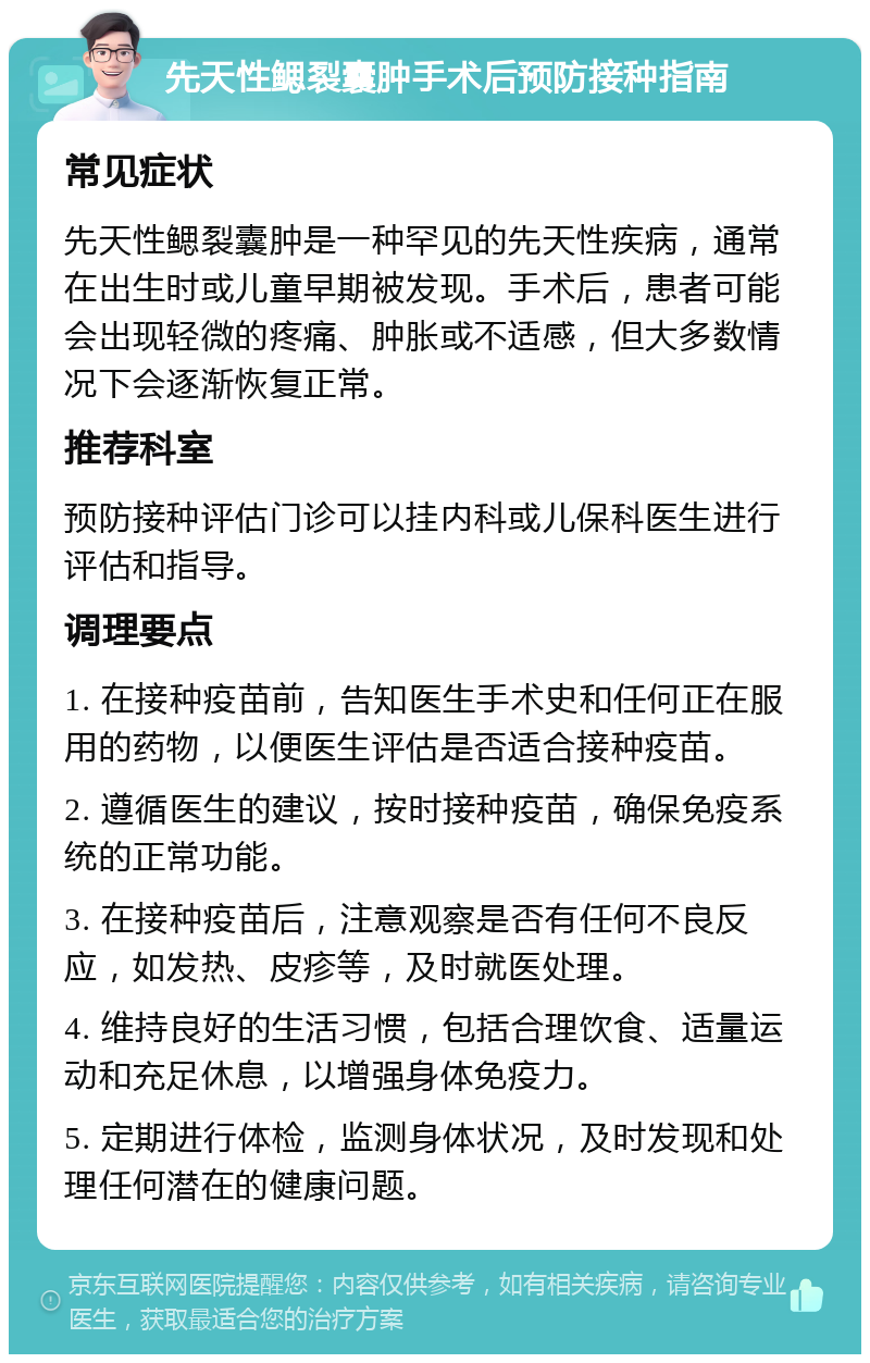 先天性鳃裂囊肿手术后预防接种指南 常见症状 先天性鳃裂囊肿是一种罕见的先天性疾病，通常在出生时或儿童早期被发现。手术后，患者可能会出现轻微的疼痛、肿胀或不适感，但大多数情况下会逐渐恢复正常。 推荐科室 预防接种评估门诊可以挂内科或儿保科医生进行评估和指导。 调理要点 1. 在接种疫苗前，告知医生手术史和任何正在服用的药物，以便医生评估是否适合接种疫苗。 2. 遵循医生的建议，按时接种疫苗，确保免疫系统的正常功能。 3. 在接种疫苗后，注意观察是否有任何不良反应，如发热、皮疹等，及时就医处理。 4. 维持良好的生活习惯，包括合理饮食、适量运动和充足休息，以增强身体免疫力。 5. 定期进行体检，监测身体状况，及时发现和处理任何潜在的健康问题。