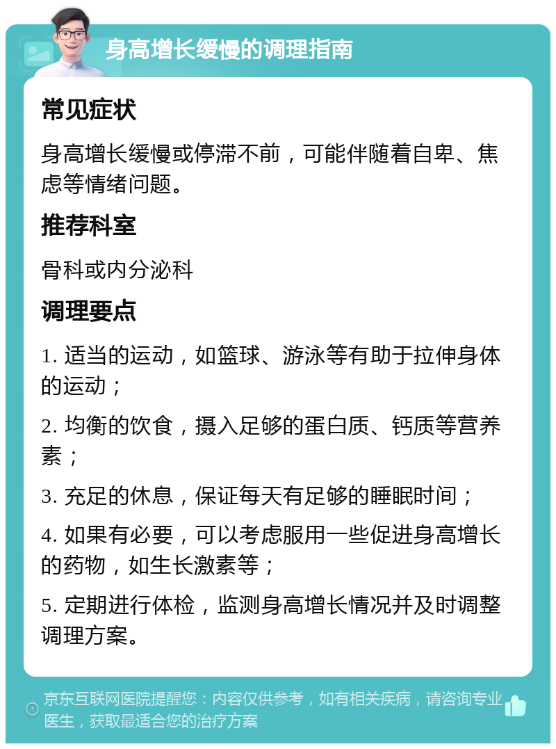 身高增长缓慢的调理指南 常见症状 身高增长缓慢或停滞不前，可能伴随着自卑、焦虑等情绪问题。 推荐科室 骨科或内分泌科 调理要点 1. 适当的运动，如篮球、游泳等有助于拉伸身体的运动； 2. 均衡的饮食，摄入足够的蛋白质、钙质等营养素； 3. 充足的休息，保证每天有足够的睡眠时间； 4. 如果有必要，可以考虑服用一些促进身高增长的药物，如生长激素等； 5. 定期进行体检，监测身高增长情况并及时调整调理方案。