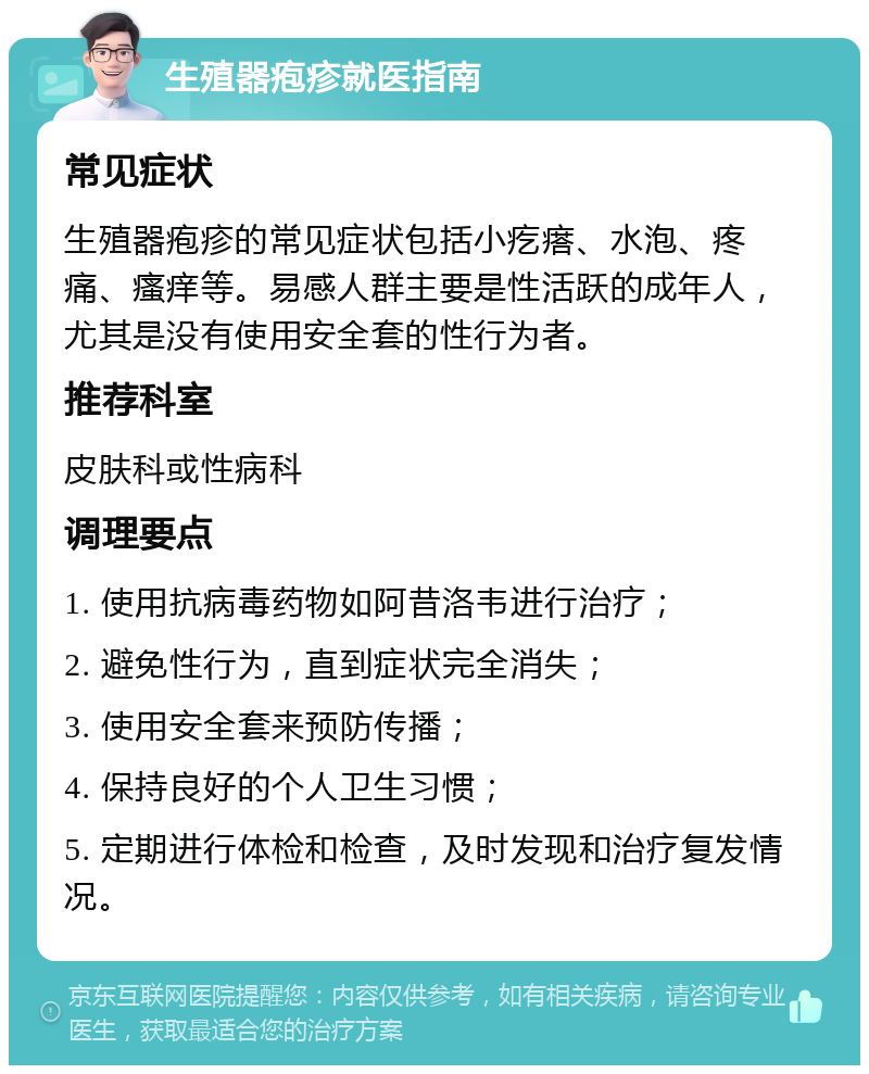 生殖器疱疹就医指南 常见症状 生殖器疱疹的常见症状包括小疙瘩、水泡、疼痛、瘙痒等。易感人群主要是性活跃的成年人，尤其是没有使用安全套的性行为者。 推荐科室 皮肤科或性病科 调理要点 1. 使用抗病毒药物如阿昔洛韦进行治疗； 2. 避免性行为，直到症状完全消失； 3. 使用安全套来预防传播； 4. 保持良好的个人卫生习惯； 5. 定期进行体检和检查，及时发现和治疗复发情况。