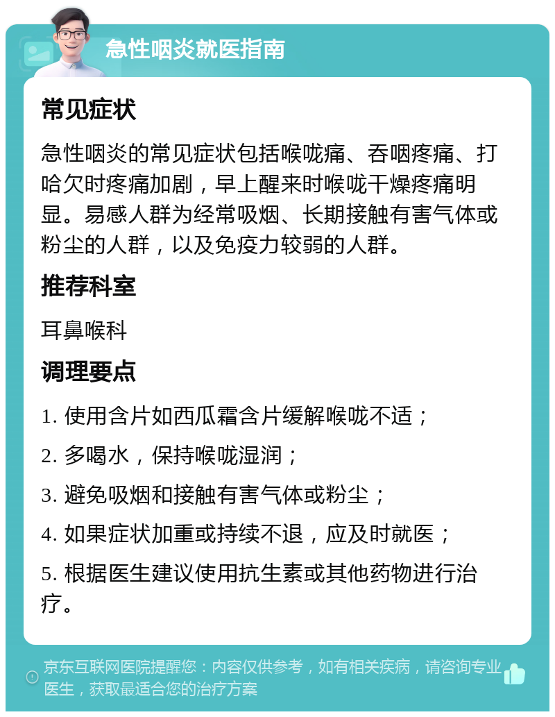 急性咽炎就医指南 常见症状 急性咽炎的常见症状包括喉咙痛、吞咽疼痛、打哈欠时疼痛加剧，早上醒来时喉咙干燥疼痛明显。易感人群为经常吸烟、长期接触有害气体或粉尘的人群，以及免疫力较弱的人群。 推荐科室 耳鼻喉科 调理要点 1. 使用含片如西瓜霜含片缓解喉咙不适； 2. 多喝水，保持喉咙湿润； 3. 避免吸烟和接触有害气体或粉尘； 4. 如果症状加重或持续不退，应及时就医； 5. 根据医生建议使用抗生素或其他药物进行治疗。