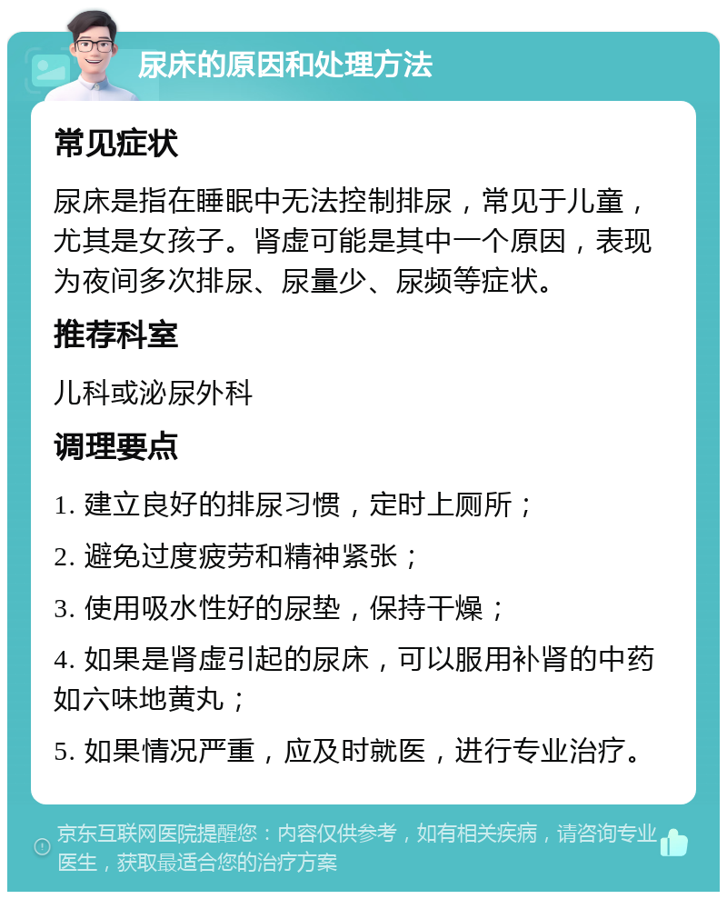 尿床的原因和处理方法 常见症状 尿床是指在睡眠中无法控制排尿，常见于儿童，尤其是女孩子。肾虚可能是其中一个原因，表现为夜间多次排尿、尿量少、尿频等症状。 推荐科室 儿科或泌尿外科 调理要点 1. 建立良好的排尿习惯，定时上厕所； 2. 避免过度疲劳和精神紧张； 3. 使用吸水性好的尿垫，保持干燥； 4. 如果是肾虚引起的尿床，可以服用补肾的中药如六味地黄丸； 5. 如果情况严重，应及时就医，进行专业治疗。