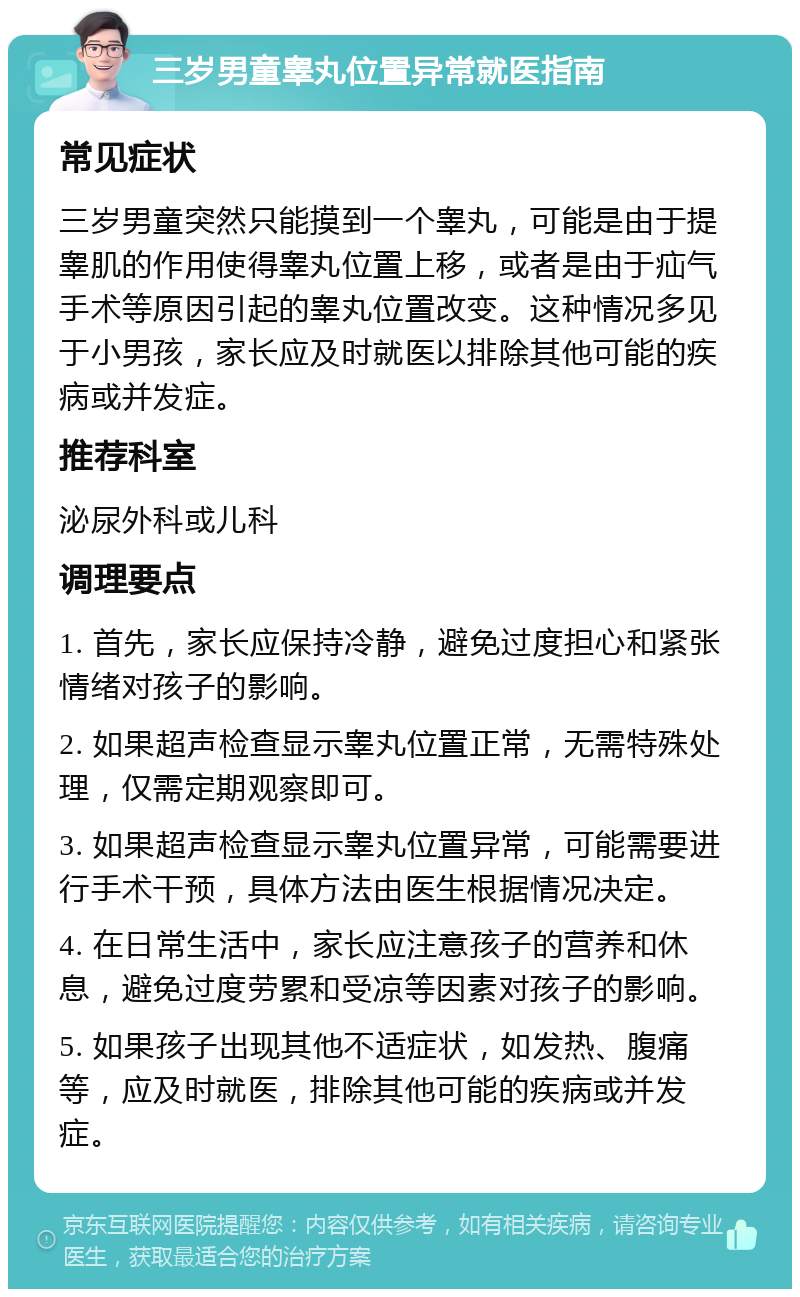 三岁男童睾丸位置异常就医指南 常见症状 三岁男童突然只能摸到一个睾丸，可能是由于提睾肌的作用使得睾丸位置上移，或者是由于疝气手术等原因引起的睾丸位置改变。这种情况多见于小男孩，家长应及时就医以排除其他可能的疾病或并发症。 推荐科室 泌尿外科或儿科 调理要点 1. 首先，家长应保持冷静，避免过度担心和紧张情绪对孩子的影响。 2. 如果超声检查显示睾丸位置正常，无需特殊处理，仅需定期观察即可。 3. 如果超声检查显示睾丸位置异常，可能需要进行手术干预，具体方法由医生根据情况决定。 4. 在日常生活中，家长应注意孩子的营养和休息，避免过度劳累和受凉等因素对孩子的影响。 5. 如果孩子出现其他不适症状，如发热、腹痛等，应及时就医，排除其他可能的疾病或并发症。