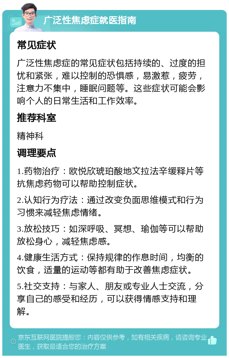 广泛性焦虑症就医指南 常见症状 广泛性焦虑症的常见症状包括持续的、过度的担忧和紧张，难以控制的恐惧感，易激惹，疲劳，注意力不集中，睡眠问题等。这些症状可能会影响个人的日常生活和工作效率。 推荐科室 精神科 调理要点 1.药物治疗：欧悦欣琥珀酸地文拉法辛缓释片等抗焦虑药物可以帮助控制症状。 2.认知行为疗法：通过改变负面思维模式和行为习惯来减轻焦虑情绪。 3.放松技巧：如深呼吸、冥想、瑜伽等可以帮助放松身心，减轻焦虑感。 4.健康生活方式：保持规律的作息时间，均衡的饮食，适量的运动等都有助于改善焦虑症状。 5.社交支持：与家人、朋友或专业人士交流，分享自己的感受和经历，可以获得情感支持和理解。