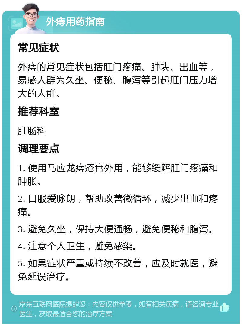 外痔用药指南 常见症状 外痔的常见症状包括肛门疼痛、肿块、出血等，易感人群为久坐、便秘、腹泻等引起肛门压力增大的人群。 推荐科室 肛肠科 调理要点 1. 使用马应龙痔疮膏外用，能够缓解肛门疼痛和肿胀。 2. 口服爱脉朗，帮助改善微循环，减少出血和疼痛。 3. 避免久坐，保持大便通畅，避免便秘和腹泻。 4. 注意个人卫生，避免感染。 5. 如果症状严重或持续不改善，应及时就医，避免延误治疗。