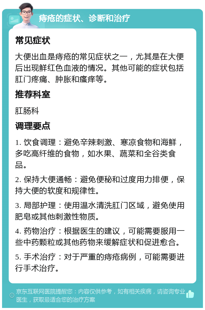 痔疮的症状、诊断和治疗 常见症状 大便出血是痔疮的常见症状之一，尤其是在大便后出现鲜红色血液的情况。其他可能的症状包括肛门疼痛、肿胀和瘙痒等。 推荐科室 肛肠科 调理要点 1. 饮食调理：避免辛辣刺激、寒凉食物和海鲜，多吃高纤维的食物，如水果、蔬菜和全谷类食品。 2. 保持大便通畅：避免便秘和过度用力排便，保持大便的软度和规律性。 3. 局部护理：使用温水清洗肛门区域，避免使用肥皂或其他刺激性物质。 4. 药物治疗：根据医生的建议，可能需要服用一些中药颗粒或其他药物来缓解症状和促进愈合。 5. 手术治疗：对于严重的痔疮病例，可能需要进行手术治疗。