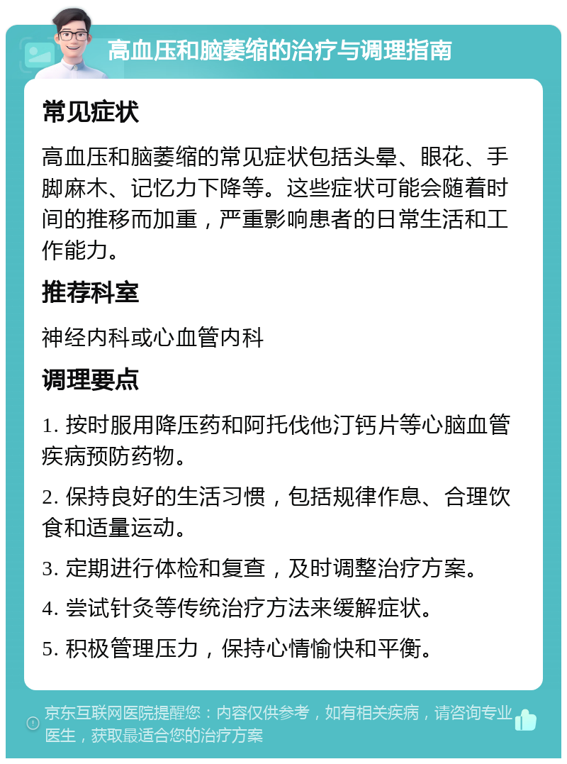 高血压和脑萎缩的治疗与调理指南 常见症状 高血压和脑萎缩的常见症状包括头晕、眼花、手脚麻木、记忆力下降等。这些症状可能会随着时间的推移而加重，严重影响患者的日常生活和工作能力。 推荐科室 神经内科或心血管内科 调理要点 1. 按时服用降压药和阿托伐他汀钙片等心脑血管疾病预防药物。 2. 保持良好的生活习惯，包括规律作息、合理饮食和适量运动。 3. 定期进行体检和复查，及时调整治疗方案。 4. 尝试针灸等传统治疗方法来缓解症状。 5. 积极管理压力，保持心情愉快和平衡。