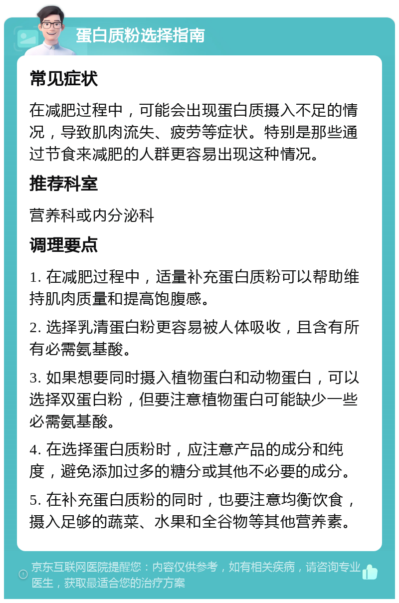 蛋白质粉选择指南 常见症状 在减肥过程中，可能会出现蛋白质摄入不足的情况，导致肌肉流失、疲劳等症状。特别是那些通过节食来减肥的人群更容易出现这种情况。 推荐科室 营养科或内分泌科 调理要点 1. 在减肥过程中，适量补充蛋白质粉可以帮助维持肌肉质量和提高饱腹感。 2. 选择乳清蛋白粉更容易被人体吸收，且含有所有必需氨基酸。 3. 如果想要同时摄入植物蛋白和动物蛋白，可以选择双蛋白粉，但要注意植物蛋白可能缺少一些必需氨基酸。 4. 在选择蛋白质粉时，应注意产品的成分和纯度，避免添加过多的糖分或其他不必要的成分。 5. 在补充蛋白质粉的同时，也要注意均衡饮食，摄入足够的蔬菜、水果和全谷物等其他营养素。