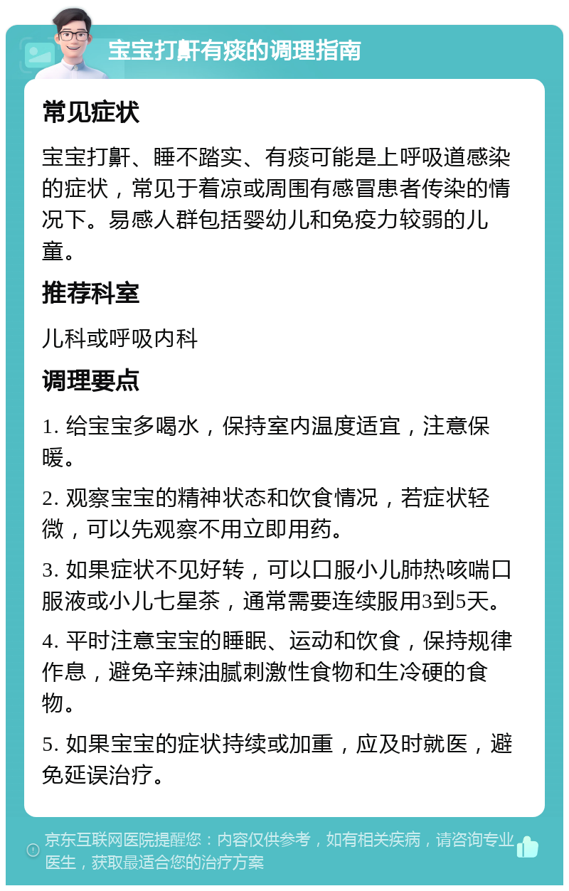 宝宝打鼾有痰的调理指南 常见症状 宝宝打鼾、睡不踏实、有痰可能是上呼吸道感染的症状，常见于着凉或周围有感冒患者传染的情况下。易感人群包括婴幼儿和免疫力较弱的儿童。 推荐科室 儿科或呼吸内科 调理要点 1. 给宝宝多喝水，保持室内温度适宜，注意保暖。 2. 观察宝宝的精神状态和饮食情况，若症状轻微，可以先观察不用立即用药。 3. 如果症状不见好转，可以口服小儿肺热咳喘口服液或小儿七星茶，通常需要连续服用3到5天。 4. 平时注意宝宝的睡眠、运动和饮食，保持规律作息，避免辛辣油腻刺激性食物和生冷硬的食物。 5. 如果宝宝的症状持续或加重，应及时就医，避免延误治疗。