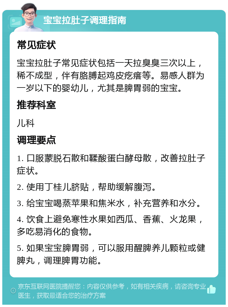 宝宝拉肚子调理指南 常见症状 宝宝拉肚子常见症状包括一天拉臭臭三次以上，稀不成型，伴有胳膊起鸡皮疙瘩等。易感人群为一岁以下的婴幼儿，尤其是脾胃弱的宝宝。 推荐科室 儿科 调理要点 1. 口服蒙脱石散和鞣酸蛋白酵母散，改善拉肚子症状。 2. 使用丁桂儿脐贴，帮助缓解腹泻。 3. 给宝宝喝蒸苹果和焦米水，补充营养和水分。 4. 饮食上避免寒性水果如西瓜、香蕉、火龙果，多吃易消化的食物。 5. 如果宝宝脾胃弱，可以服用醒脾养儿颗粒或健脾丸，调理脾胃功能。