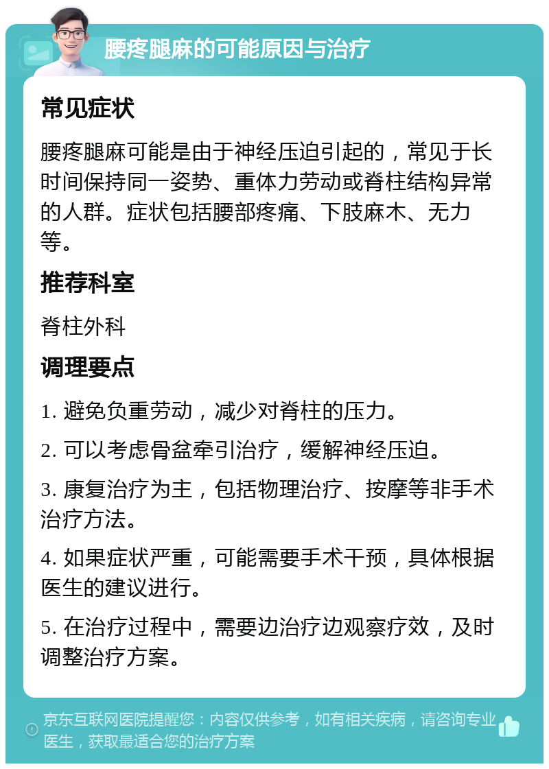 腰疼腿麻的可能原因与治疗 常见症状 腰疼腿麻可能是由于神经压迫引起的，常见于长时间保持同一姿势、重体力劳动或脊柱结构异常的人群。症状包括腰部疼痛、下肢麻木、无力等。 推荐科室 脊柱外科 调理要点 1. 避免负重劳动，减少对脊柱的压力。 2. 可以考虑骨盆牵引治疗，缓解神经压迫。 3. 康复治疗为主，包括物理治疗、按摩等非手术治疗方法。 4. 如果症状严重，可能需要手术干预，具体根据医生的建议进行。 5. 在治疗过程中，需要边治疗边观察疗效，及时调整治疗方案。