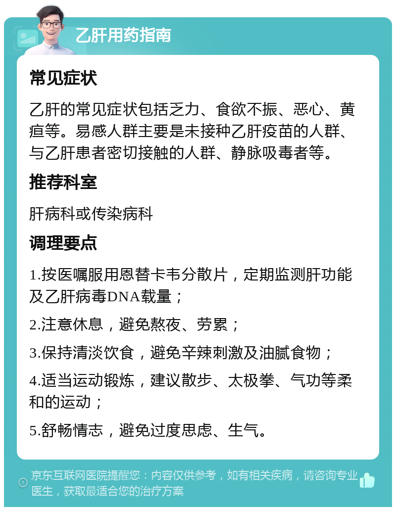 乙肝用药指南 常见症状 乙肝的常见症状包括乏力、食欲不振、恶心、黄疸等。易感人群主要是未接种乙肝疫苗的人群、与乙肝患者密切接触的人群、静脉吸毒者等。 推荐科室 肝病科或传染病科 调理要点 1.按医嘱服用恩替卡韦分散片，定期监测肝功能及乙肝病毒DNA载量； 2.注意休息，避免熬夜、劳累； 3.保持清淡饮食，避免辛辣刺激及油腻食物； 4.适当运动锻炼，建议散步、太极拳、气功等柔和的运动； 5.舒畅情志，避免过度思虑、生气。