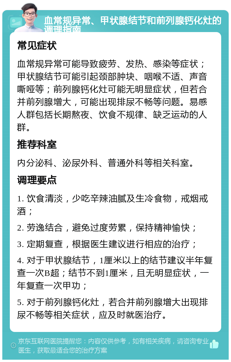 血常规异常、甲状腺结节和前列腺钙化灶的调理指南 常见症状 血常规异常可能导致疲劳、发热、感染等症状；甲状腺结节可能引起颈部肿块、咽喉不适、声音嘶哑等；前列腺钙化灶可能无明显症状，但若合并前列腺增大，可能出现排尿不畅等问题。易感人群包括长期熬夜、饮食不规律、缺乏运动的人群。 推荐科室 内分泌科、泌尿外科、普通外科等相关科室。 调理要点 1. 饮食清淡，少吃辛辣油腻及生冷食物，戒烟戒酒； 2. 劳逸结合，避免过度劳累，保持精神愉快； 3. 定期复查，根据医生建议进行相应的治疗； 4. 对于甲状腺结节，1厘米以上的结节建议半年复查一次B超；结节不到1厘米，且无明显症状，一年复查一次甲功； 5. 对于前列腺钙化灶，若合并前列腺增大出现排尿不畅等相关症状，应及时就医治疗。