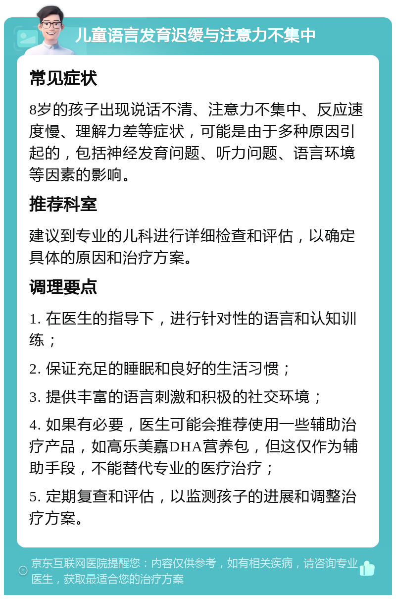 儿童语言发育迟缓与注意力不集中 常见症状 8岁的孩子出现说话不清、注意力不集中、反应速度慢、理解力差等症状，可能是由于多种原因引起的，包括神经发育问题、听力问题、语言环境等因素的影响。 推荐科室 建议到专业的儿科进行详细检查和评估，以确定具体的原因和治疗方案。 调理要点 1. 在医生的指导下，进行针对性的语言和认知训练； 2. 保证充足的睡眠和良好的生活习惯； 3. 提供丰富的语言刺激和积极的社交环境； 4. 如果有必要，医生可能会推荐使用一些辅助治疗产品，如高乐美嘉DHA营养包，但这仅作为辅助手段，不能替代专业的医疗治疗； 5. 定期复查和评估，以监测孩子的进展和调整治疗方案。