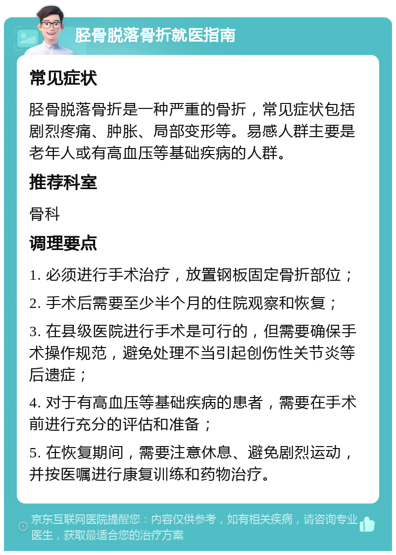 胫骨脱落骨折就医指南 常见症状 胫骨脱落骨折是一种严重的骨折，常见症状包括剧烈疼痛、肿胀、局部变形等。易感人群主要是老年人或有高血压等基础疾病的人群。 推荐科室 骨科 调理要点 1. 必须进行手术治疗，放置钢板固定骨折部位； 2. 手术后需要至少半个月的住院观察和恢复； 3. 在县级医院进行手术是可行的，但需要确保手术操作规范，避免处理不当引起创伤性关节炎等后遗症； 4. 对于有高血压等基础疾病的患者，需要在手术前进行充分的评估和准备； 5. 在恢复期间，需要注意休息、避免剧烈运动，并按医嘱进行康复训练和药物治疗。