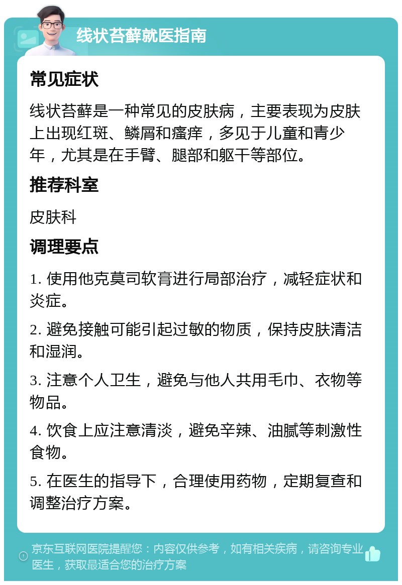 线状苔藓就医指南 常见症状 线状苔藓是一种常见的皮肤病，主要表现为皮肤上出现红斑、鳞屑和瘙痒，多见于儿童和青少年，尤其是在手臂、腿部和躯干等部位。 推荐科室 皮肤科 调理要点 1. 使用他克莫司软膏进行局部治疗，减轻症状和炎症。 2. 避免接触可能引起过敏的物质，保持皮肤清洁和湿润。 3. 注意个人卫生，避免与他人共用毛巾、衣物等物品。 4. 饮食上应注意清淡，避免辛辣、油腻等刺激性食物。 5. 在医生的指导下，合理使用药物，定期复查和调整治疗方案。