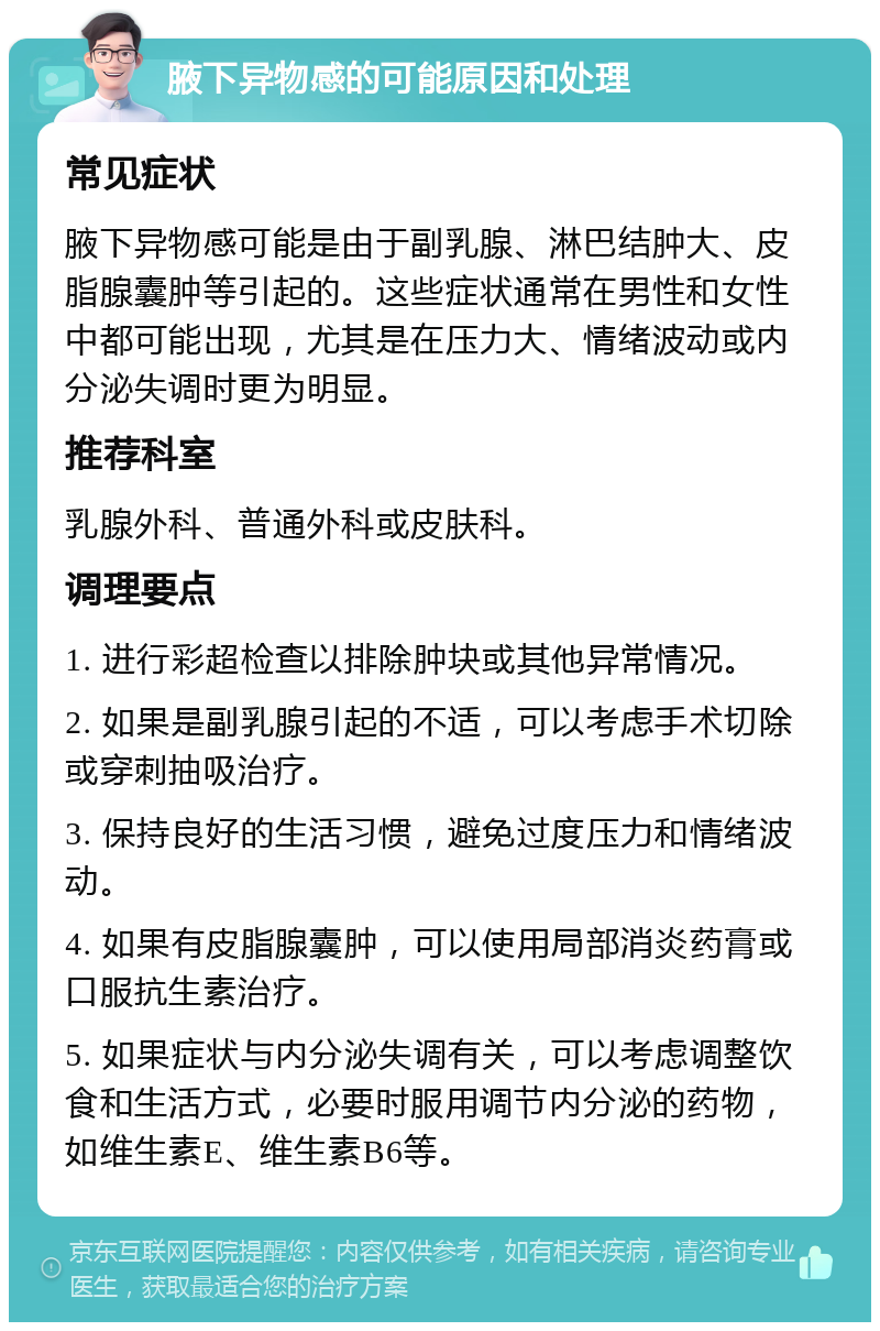 腋下异物感的可能原因和处理 常见症状 腋下异物感可能是由于副乳腺、淋巴结肿大、皮脂腺囊肿等引起的。这些症状通常在男性和女性中都可能出现，尤其是在压力大、情绪波动或内分泌失调时更为明显。 推荐科室 乳腺外科、普通外科或皮肤科。 调理要点 1. 进行彩超检查以排除肿块或其他异常情况。 2. 如果是副乳腺引起的不适，可以考虑手术切除或穿刺抽吸治疗。 3. 保持良好的生活习惯，避免过度压力和情绪波动。 4. 如果有皮脂腺囊肿，可以使用局部消炎药膏或口服抗生素治疗。 5. 如果症状与内分泌失调有关，可以考虑调整饮食和生活方式，必要时服用调节内分泌的药物，如维生素E、维生素B6等。