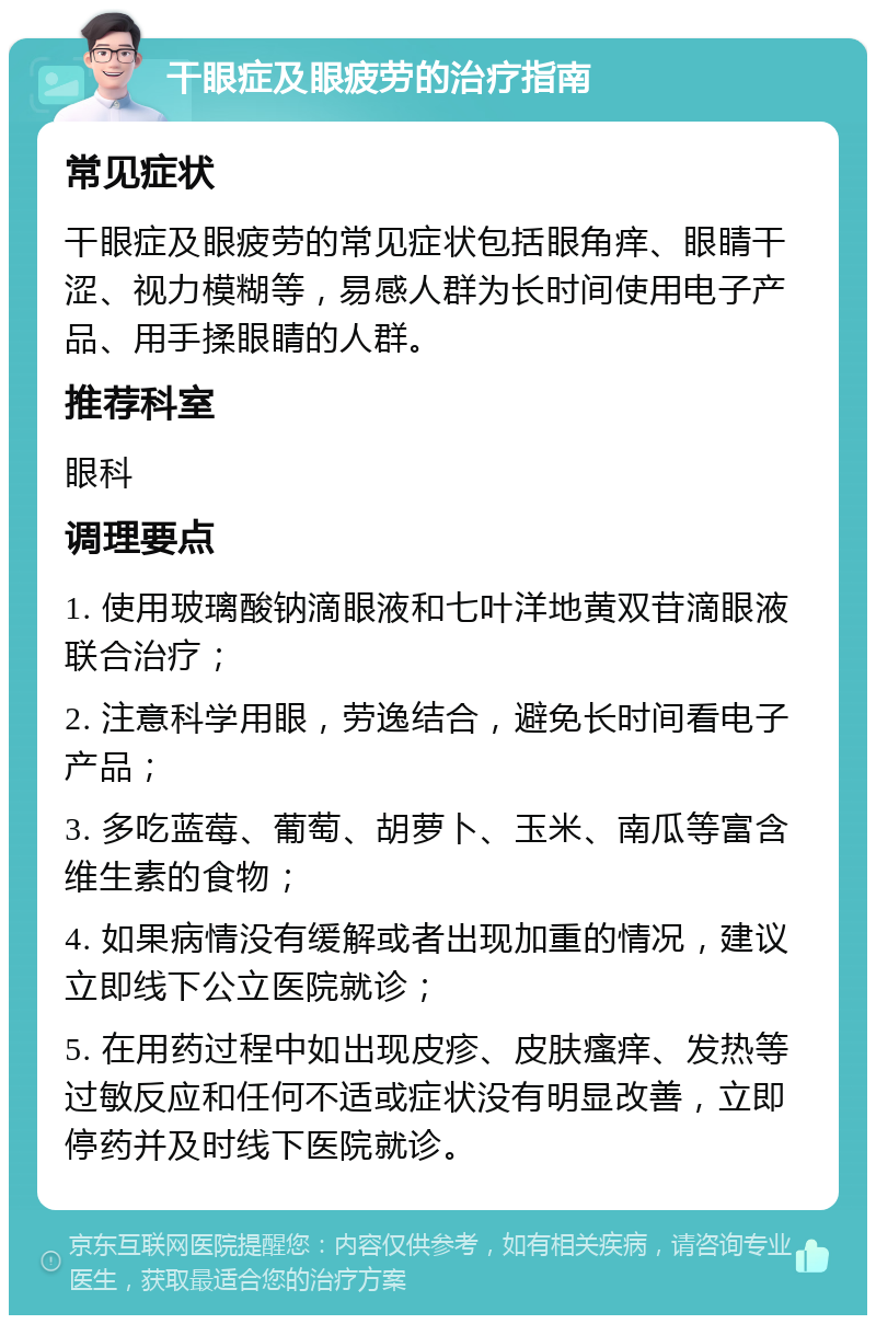 干眼症及眼疲劳的治疗指南 常见症状 干眼症及眼疲劳的常见症状包括眼角痒、眼睛干涩、视力模糊等，易感人群为长时间使用电子产品、用手揉眼睛的人群。 推荐科室 眼科 调理要点 1. 使用玻璃酸钠滴眼液和七叶洋地黄双苷滴眼液联合治疗； 2. 注意科学用眼，劳逸结合，避免长时间看电子产品； 3. 多吃蓝莓、葡萄、胡萝卜、玉米、南瓜等富含维生素的食物； 4. 如果病情没有缓解或者出现加重的情况，建议立即线下公立医院就诊； 5. 在用药过程中如出现皮疹、皮肤瘙痒、发热等过敏反应和任何不适或症状没有明显改善，立即停药并及时线下医院就诊。