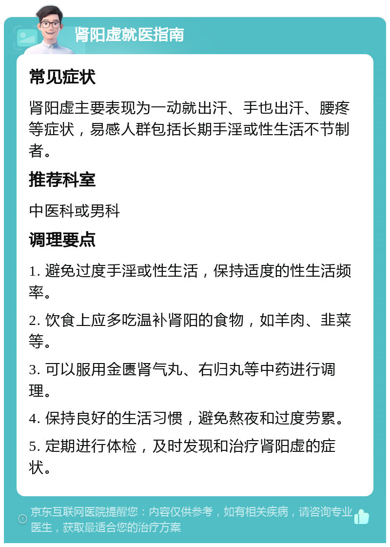 肾阳虚就医指南 常见症状 肾阳虚主要表现为一动就出汗、手也出汗、腰疼等症状，易感人群包括长期手淫或性生活不节制者。 推荐科室 中医科或男科 调理要点 1. 避免过度手淫或性生活，保持适度的性生活频率。 2. 饮食上应多吃温补肾阳的食物，如羊肉、韭菜等。 3. 可以服用金匮肾气丸、右归丸等中药进行调理。 4. 保持良好的生活习惯，避免熬夜和过度劳累。 5. 定期进行体检，及时发现和治疗肾阳虚的症状。