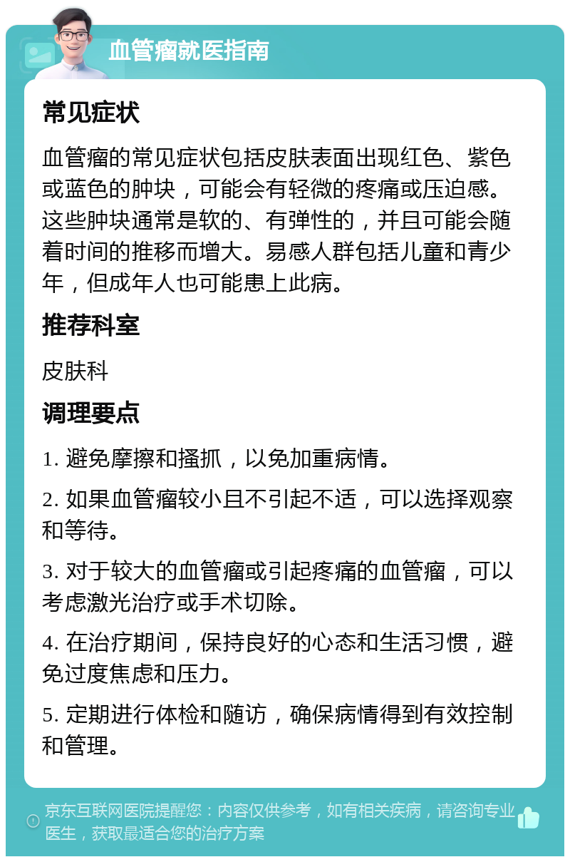 血管瘤就医指南 常见症状 血管瘤的常见症状包括皮肤表面出现红色、紫色或蓝色的肿块，可能会有轻微的疼痛或压迫感。这些肿块通常是软的、有弹性的，并且可能会随着时间的推移而增大。易感人群包括儿童和青少年，但成年人也可能患上此病。 推荐科室 皮肤科 调理要点 1. 避免摩擦和搔抓，以免加重病情。 2. 如果血管瘤较小且不引起不适，可以选择观察和等待。 3. 对于较大的血管瘤或引起疼痛的血管瘤，可以考虑激光治疗或手术切除。 4. 在治疗期间，保持良好的心态和生活习惯，避免过度焦虑和压力。 5. 定期进行体检和随访，确保病情得到有效控制和管理。