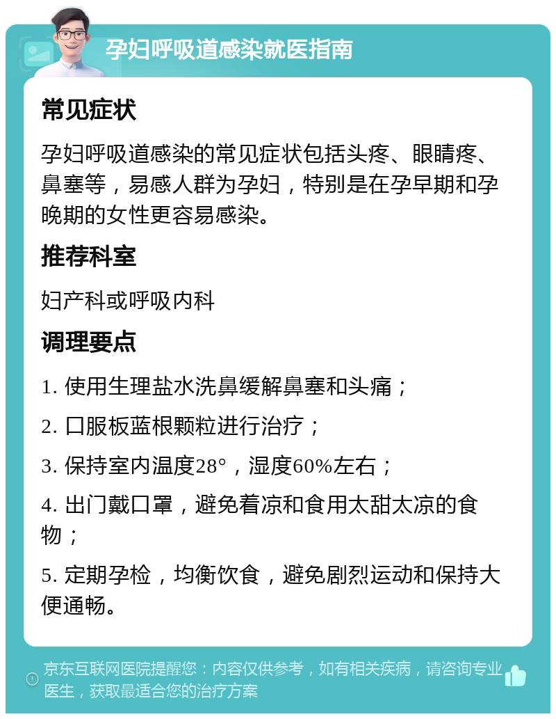 孕妇呼吸道感染就医指南 常见症状 孕妇呼吸道感染的常见症状包括头疼、眼睛疼、鼻塞等，易感人群为孕妇，特别是在孕早期和孕晚期的女性更容易感染。 推荐科室 妇产科或呼吸内科 调理要点 1. 使用生理盐水洗鼻缓解鼻塞和头痛； 2. 口服板蓝根颗粒进行治疗； 3. 保持室内温度28°，湿度60%左右； 4. 出门戴口罩，避免着凉和食用太甜太凉的食物； 5. 定期孕检，均衡饮食，避免剧烈运动和保持大便通畅。