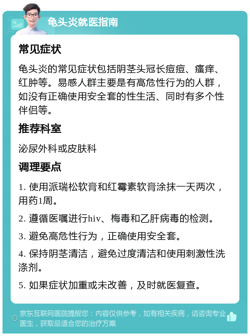 龟头炎就医指南 常见症状 龟头炎的常见症状包括阴茎头冠长痘痘、瘙痒、红肿等。易感人群主要是有高危性行为的人群，如没有正确使用安全套的性生活、同时有多个性伴侣等。 推荐科室 泌尿外科或皮肤科 调理要点 1. 使用派瑞松软膏和红霉素软膏涂抹一天两次，用药1周。 2. 遵循医嘱进行hiv、梅毒和乙肝病毒的检测。 3. 避免高危性行为，正确使用安全套。 4. 保持阴茎清洁，避免过度清洁和使用刺激性洗涤剂。 5. 如果症状加重或未改善，及时就医复查。