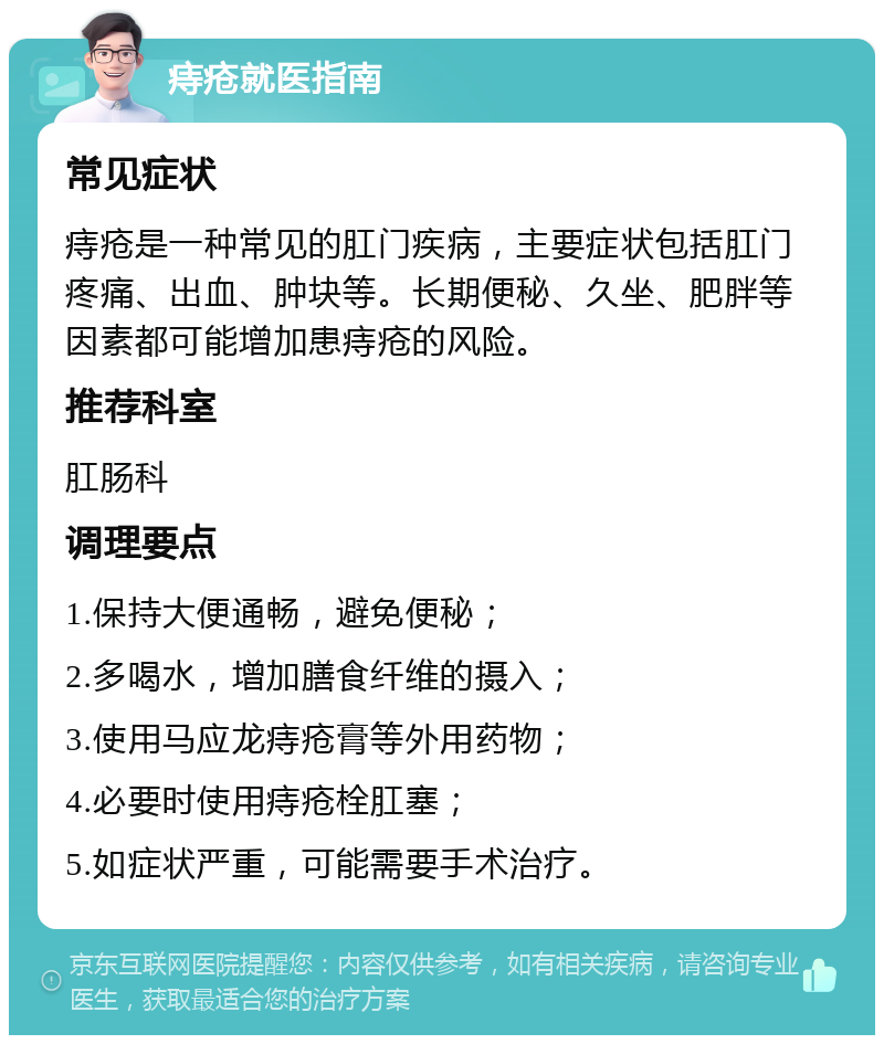 痔疮就医指南 常见症状 痔疮是一种常见的肛门疾病，主要症状包括肛门疼痛、出血、肿块等。长期便秘、久坐、肥胖等因素都可能增加患痔疮的风险。 推荐科室 肛肠科 调理要点 1.保持大便通畅，避免便秘； 2.多喝水，增加膳食纤维的摄入； 3.使用马应龙痔疮膏等外用药物； 4.必要时使用痔疮栓肛塞； 5.如症状严重，可能需要手术治疗。