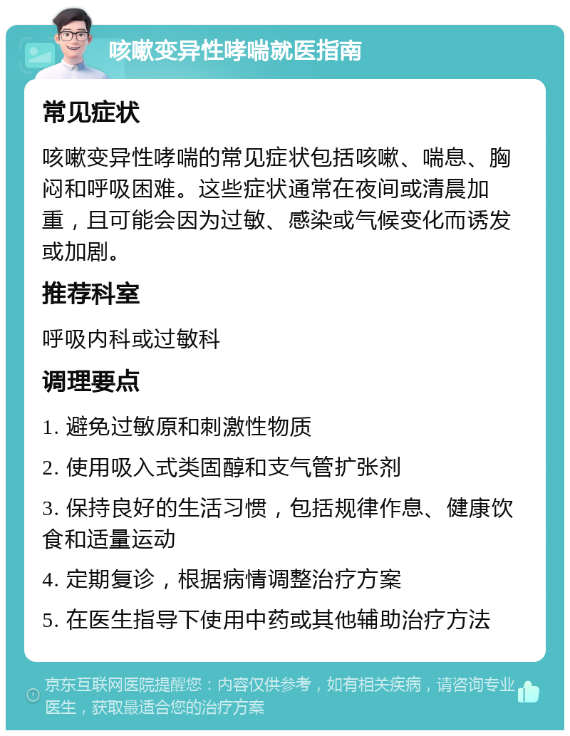 咳嗽变异性哮喘就医指南 常见症状 咳嗽变异性哮喘的常见症状包括咳嗽、喘息、胸闷和呼吸困难。这些症状通常在夜间或清晨加重，且可能会因为过敏、感染或气候变化而诱发或加剧。 推荐科室 呼吸内科或过敏科 调理要点 1. 避免过敏原和刺激性物质 2. 使用吸入式类固醇和支气管扩张剂 3. 保持良好的生活习惯，包括规律作息、健康饮食和适量运动 4. 定期复诊，根据病情调整治疗方案 5. 在医生指导下使用中药或其他辅助治疗方法