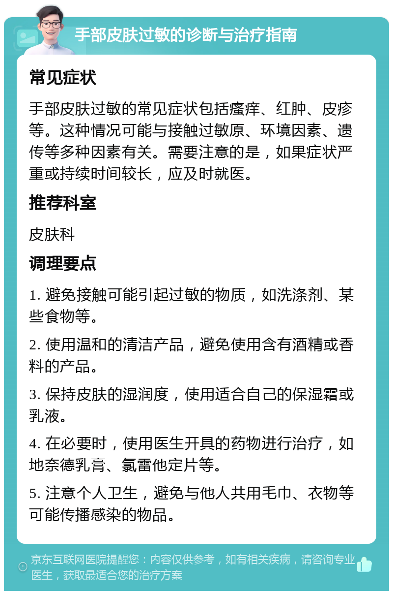 手部皮肤过敏的诊断与治疗指南 常见症状 手部皮肤过敏的常见症状包括瘙痒、红肿、皮疹等。这种情况可能与接触过敏原、环境因素、遗传等多种因素有关。需要注意的是，如果症状严重或持续时间较长，应及时就医。 推荐科室 皮肤科 调理要点 1. 避免接触可能引起过敏的物质，如洗涤剂、某些食物等。 2. 使用温和的清洁产品，避免使用含有酒精或香料的产品。 3. 保持皮肤的湿润度，使用适合自己的保湿霜或乳液。 4. 在必要时，使用医生开具的药物进行治疗，如地奈德乳膏、氯雷他定片等。 5. 注意个人卫生，避免与他人共用毛巾、衣物等可能传播感染的物品。