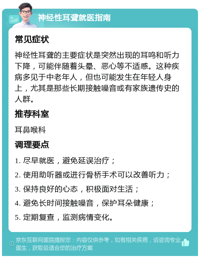 神经性耳聋就医指南 常见症状 神经性耳聋的主要症状是突然出现的耳鸣和听力下降，可能伴随着头晕、恶心等不适感。这种疾病多见于中老年人，但也可能发生在年轻人身上，尤其是那些长期接触噪音或有家族遗传史的人群。 推荐科室 耳鼻喉科 调理要点 1. 尽早就医，避免延误治疗； 2. 使用助听器或进行骨桥手术可以改善听力； 3. 保持良好的心态，积极面对生活； 4. 避免长时间接触噪音，保护耳朵健康； 5. 定期复查，监测病情变化。