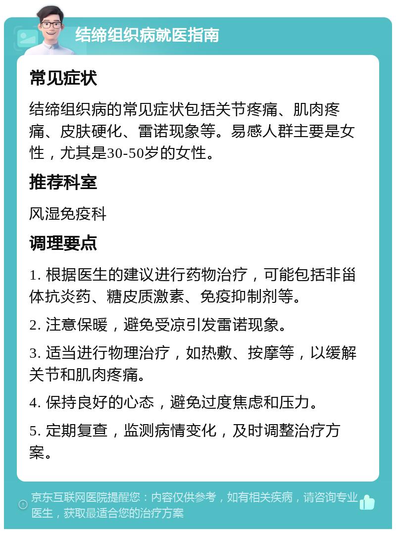 结缔组织病就医指南 常见症状 结缔组织病的常见症状包括关节疼痛、肌肉疼痛、皮肤硬化、雷诺现象等。易感人群主要是女性，尤其是30-50岁的女性。 推荐科室 风湿免疫科 调理要点 1. 根据医生的建议进行药物治疗，可能包括非甾体抗炎药、糖皮质激素、免疫抑制剂等。 2. 注意保暖，避免受凉引发雷诺现象。 3. 适当进行物理治疗，如热敷、按摩等，以缓解关节和肌肉疼痛。 4. 保持良好的心态，避免过度焦虑和压力。 5. 定期复查，监测病情变化，及时调整治疗方案。