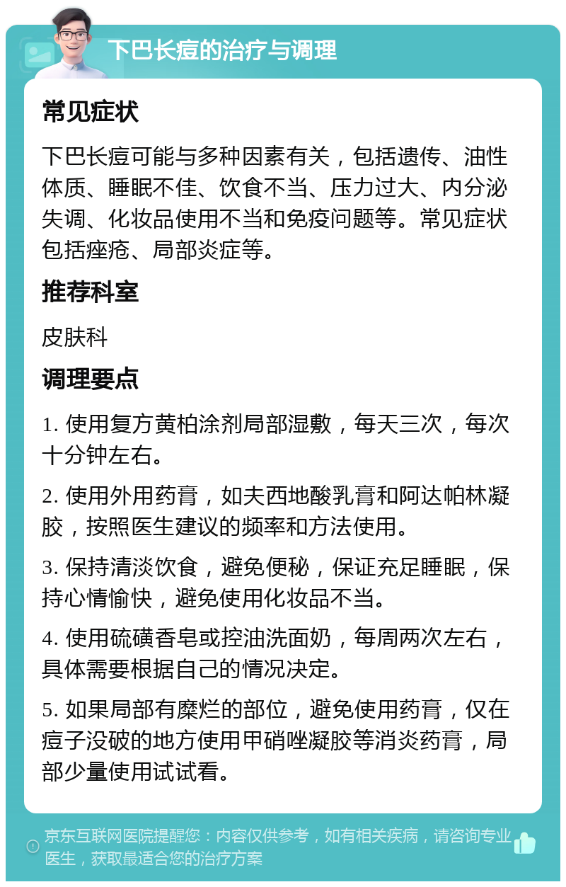 下巴长痘的治疗与调理 常见症状 下巴长痘可能与多种因素有关，包括遗传、油性体质、睡眠不佳、饮食不当、压力过大、内分泌失调、化妆品使用不当和免疫问题等。常见症状包括痤疮、局部炎症等。 推荐科室 皮肤科 调理要点 1. 使用复方黄柏涂剂局部湿敷，每天三次，每次十分钟左右。 2. 使用外用药膏，如夫西地酸乳膏和阿达帕林凝胶，按照医生建议的频率和方法使用。 3. 保持清淡饮食，避免便秘，保证充足睡眠，保持心情愉快，避免使用化妆品不当。 4. 使用硫磺香皂或控油洗面奶，每周两次左右，具体需要根据自己的情况决定。 5. 如果局部有糜烂的部位，避免使用药膏，仅在痘子没破的地方使用甲硝唑凝胶等消炎药膏，局部少量使用试试看。