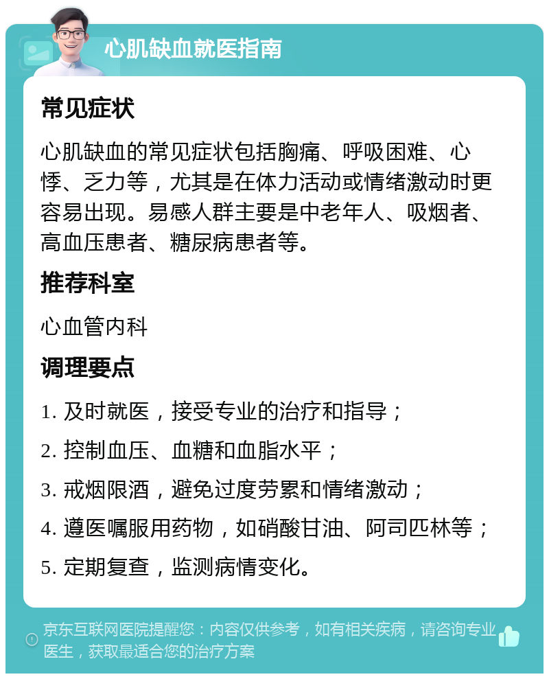 心肌缺血就医指南 常见症状 心肌缺血的常见症状包括胸痛、呼吸困难、心悸、乏力等，尤其是在体力活动或情绪激动时更容易出现。易感人群主要是中老年人、吸烟者、高血压患者、糖尿病患者等。 推荐科室 心血管内科 调理要点 1. 及时就医，接受专业的治疗和指导； 2. 控制血压、血糖和血脂水平； 3. 戒烟限酒，避免过度劳累和情绪激动； 4. 遵医嘱服用药物，如硝酸甘油、阿司匹林等； 5. 定期复查，监测病情变化。